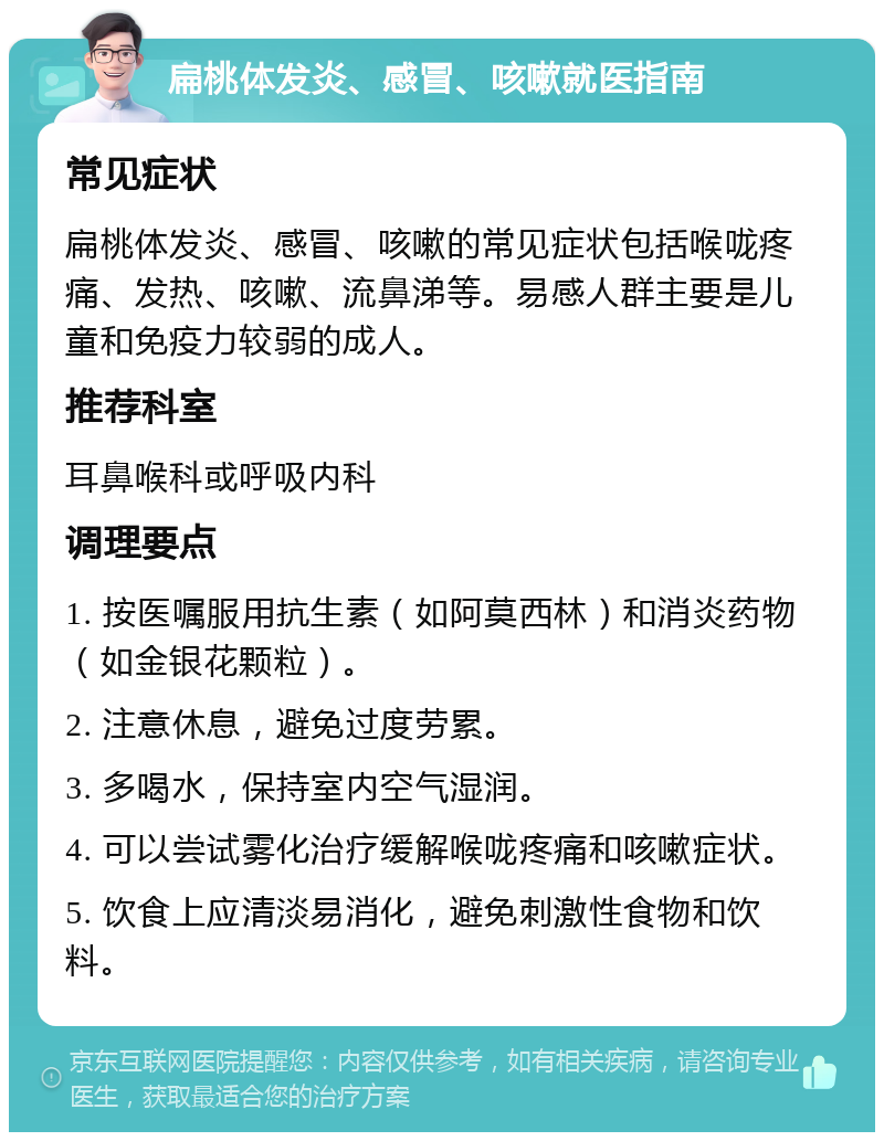 扁桃体发炎、感冒、咳嗽就医指南 常见症状 扁桃体发炎、感冒、咳嗽的常见症状包括喉咙疼痛、发热、咳嗽、流鼻涕等。易感人群主要是儿童和免疫力较弱的成人。 推荐科室 耳鼻喉科或呼吸内科 调理要点 1. 按医嘱服用抗生素（如阿莫西林）和消炎药物（如金银花颗粒）。 2. 注意休息，避免过度劳累。 3. 多喝水，保持室内空气湿润。 4. 可以尝试雾化治疗缓解喉咙疼痛和咳嗽症状。 5. 饮食上应清淡易消化，避免刺激性食物和饮料。