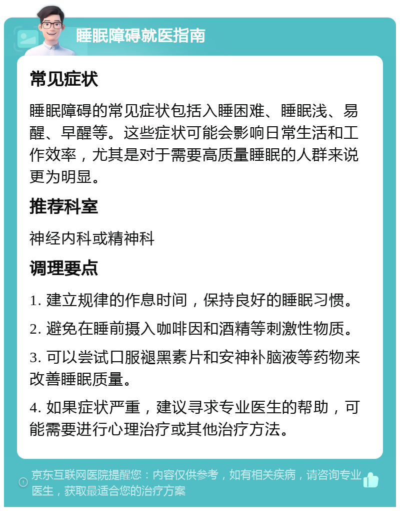 睡眠障碍就医指南 常见症状 睡眠障碍的常见症状包括入睡困难、睡眠浅、易醒、早醒等。这些症状可能会影响日常生活和工作效率，尤其是对于需要高质量睡眠的人群来说更为明显。 推荐科室 神经内科或精神科 调理要点 1. 建立规律的作息时间，保持良好的睡眠习惯。 2. 避免在睡前摄入咖啡因和酒精等刺激性物质。 3. 可以尝试口服褪黑素片和安神补脑液等药物来改善睡眠质量。 4. 如果症状严重，建议寻求专业医生的帮助，可能需要进行心理治疗或其他治疗方法。