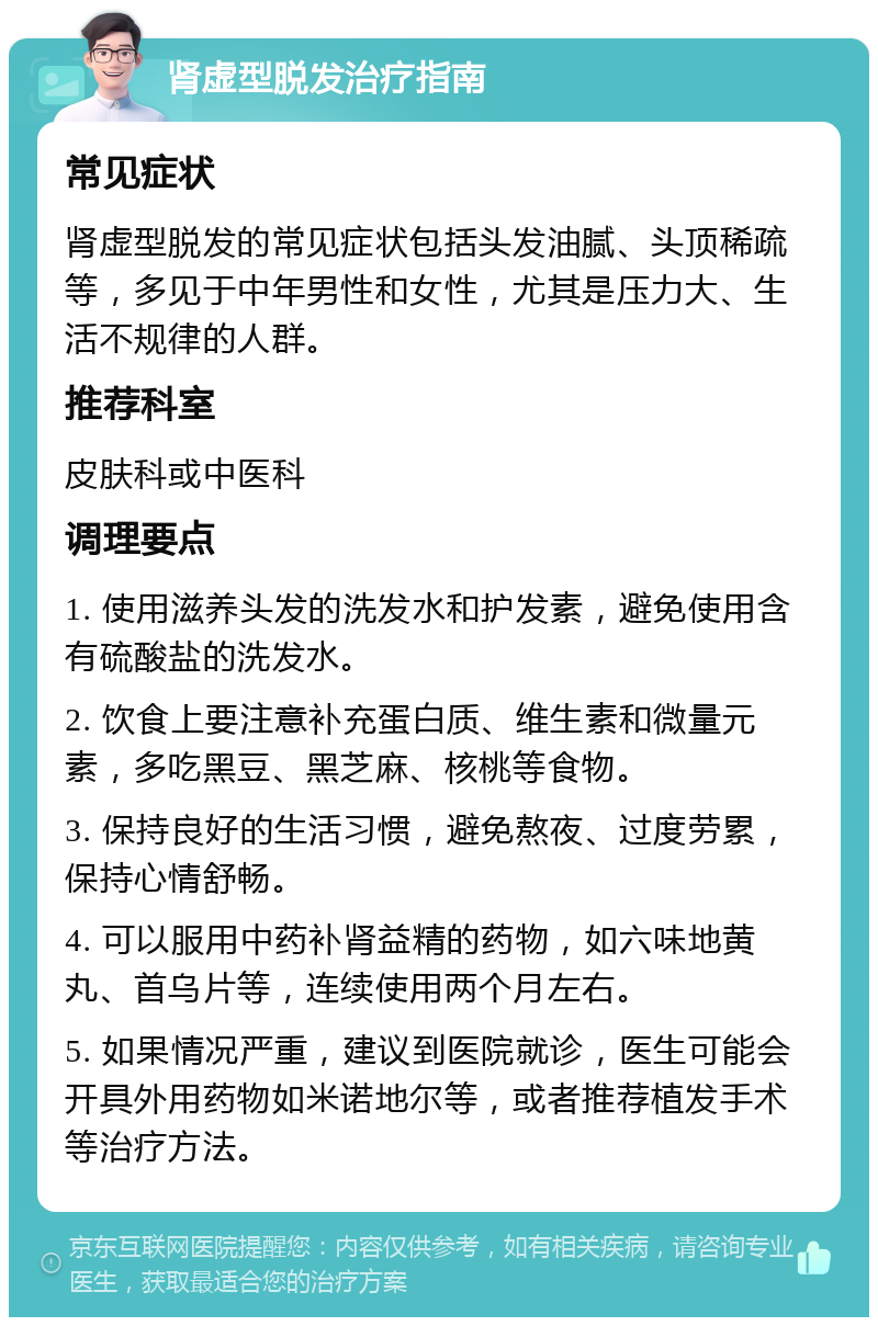 肾虚型脱发治疗指南 常见症状 肾虚型脱发的常见症状包括头发油腻、头顶稀疏等，多见于中年男性和女性，尤其是压力大、生活不规律的人群。 推荐科室 皮肤科或中医科 调理要点 1. 使用滋养头发的洗发水和护发素，避免使用含有硫酸盐的洗发水。 2. 饮食上要注意补充蛋白质、维生素和微量元素，多吃黑豆、黑芝麻、核桃等食物。 3. 保持良好的生活习惯，避免熬夜、过度劳累，保持心情舒畅。 4. 可以服用中药补肾益精的药物，如六味地黄丸、首乌片等，连续使用两个月左右。 5. 如果情况严重，建议到医院就诊，医生可能会开具外用药物如米诺地尔等，或者推荐植发手术等治疗方法。