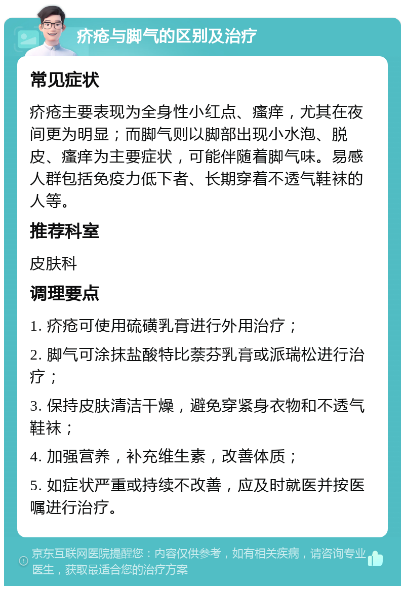 疥疮与脚气的区别及治疗 常见症状 疥疮主要表现为全身性小红点、瘙痒，尤其在夜间更为明显；而脚气则以脚部出现小水泡、脱皮、瘙痒为主要症状，可能伴随着脚气味。易感人群包括免疫力低下者、长期穿着不透气鞋袜的人等。 推荐科室 皮肤科 调理要点 1. 疥疮可使用硫磺乳膏进行外用治疗； 2. 脚气可涂抹盐酸特比萘芬乳膏或派瑞松进行治疗； 3. 保持皮肤清洁干燥，避免穿紧身衣物和不透气鞋袜； 4. 加强营养，补充维生素，改善体质； 5. 如症状严重或持续不改善，应及时就医并按医嘱进行治疗。