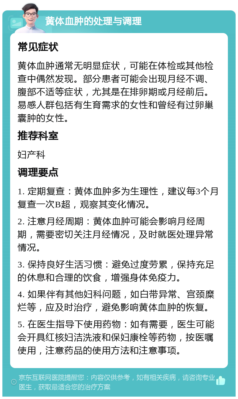 黄体血肿的处理与调理 常见症状 黄体血肿通常无明显症状，可能在体检或其他检查中偶然发现。部分患者可能会出现月经不调、腹部不适等症状，尤其是在排卵期或月经前后。易感人群包括有生育需求的女性和曾经有过卵巢囊肿的女性。 推荐科室 妇产科 调理要点 1. 定期复查：黄体血肿多为生理性，建议每3个月复查一次B超，观察其变化情况。 2. 注意月经周期：黄体血肿可能会影响月经周期，需要密切关注月经情况，及时就医处理异常情况。 3. 保持良好生活习惯：避免过度劳累，保持充足的休息和合理的饮食，增强身体免疫力。 4. 如果伴有其他妇科问题，如白带异常、宫颈糜烂等，应及时治疗，避免影响黄体血肿的恢复。 5. 在医生指导下使用药物：如有需要，医生可能会开具红核妇洁洗液和保妇康栓等药物，按医嘱使用，注意药品的使用方法和注意事项。