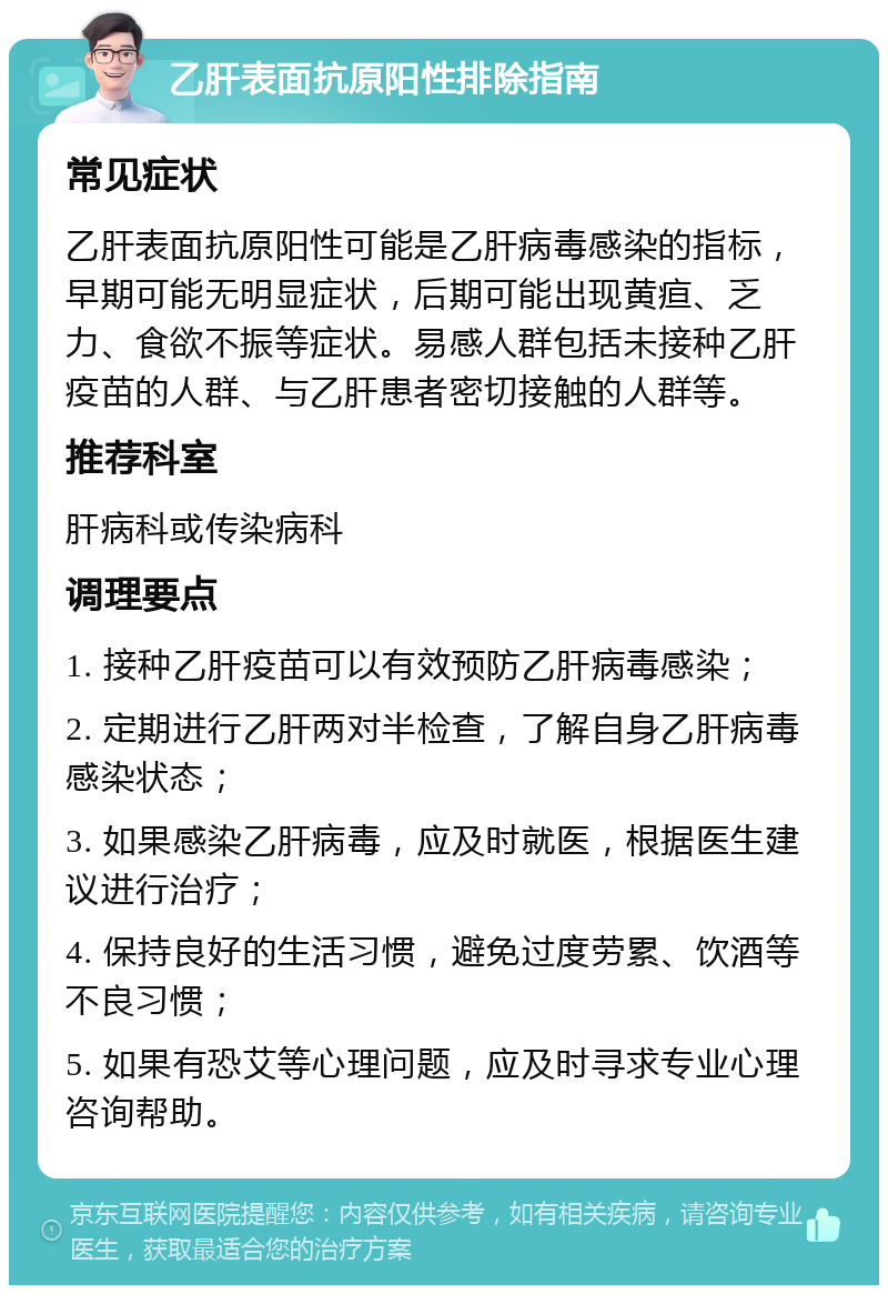 乙肝表面抗原阳性排除指南 常见症状 乙肝表面抗原阳性可能是乙肝病毒感染的指标，早期可能无明显症状，后期可能出现黄疸、乏力、食欲不振等症状。易感人群包括未接种乙肝疫苗的人群、与乙肝患者密切接触的人群等。 推荐科室 肝病科或传染病科 调理要点 1. 接种乙肝疫苗可以有效预防乙肝病毒感染； 2. 定期进行乙肝两对半检查，了解自身乙肝病毒感染状态； 3. 如果感染乙肝病毒，应及时就医，根据医生建议进行治疗； 4. 保持良好的生活习惯，避免过度劳累、饮酒等不良习惯； 5. 如果有恐艾等心理问题，应及时寻求专业心理咨询帮助。