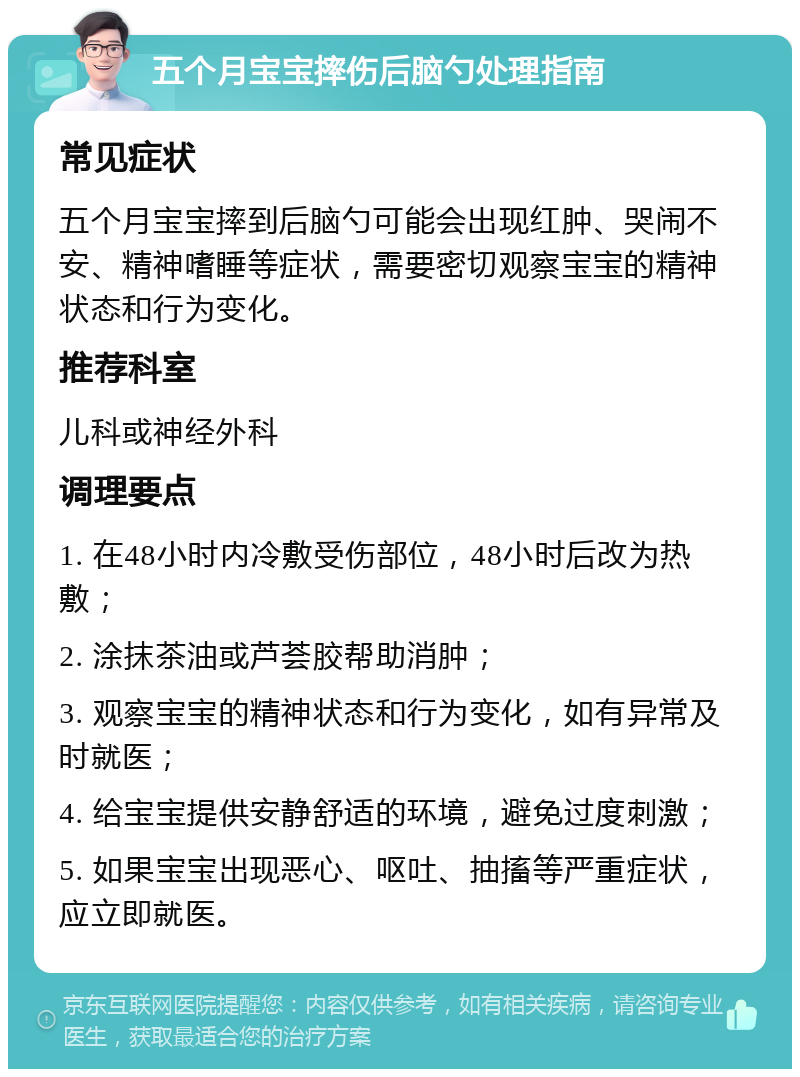 五个月宝宝摔伤后脑勺处理指南 常见症状 五个月宝宝摔到后脑勺可能会出现红肿、哭闹不安、精神嗜睡等症状，需要密切观察宝宝的精神状态和行为变化。 推荐科室 儿科或神经外科 调理要点 1. 在48小时内冷敷受伤部位，48小时后改为热敷； 2. 涂抹茶油或芦荟胶帮助消肿； 3. 观察宝宝的精神状态和行为变化，如有异常及时就医； 4. 给宝宝提供安静舒适的环境，避免过度刺激； 5. 如果宝宝出现恶心、呕吐、抽搐等严重症状，应立即就医。