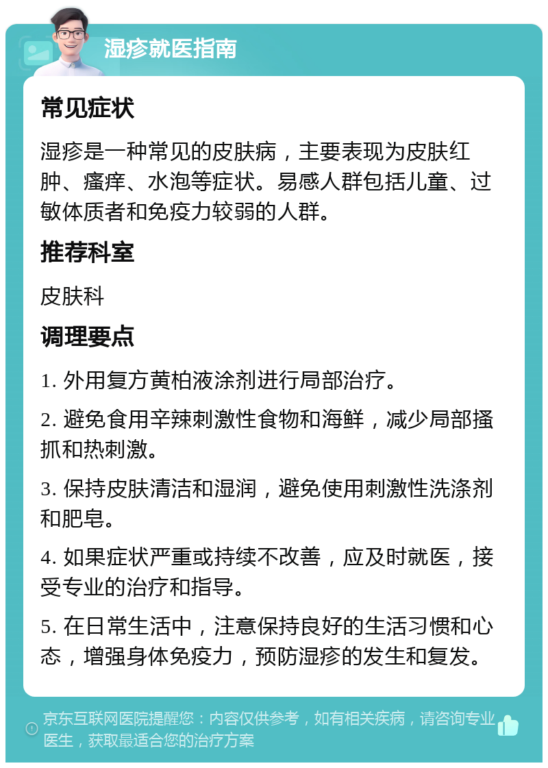 湿疹就医指南 常见症状 湿疹是一种常见的皮肤病，主要表现为皮肤红肿、瘙痒、水泡等症状。易感人群包括儿童、过敏体质者和免疫力较弱的人群。 推荐科室 皮肤科 调理要点 1. 外用复方黄柏液涂剂进行局部治疗。 2. 避免食用辛辣刺激性食物和海鲜，减少局部搔抓和热刺激。 3. 保持皮肤清洁和湿润，避免使用刺激性洗涤剂和肥皂。 4. 如果症状严重或持续不改善，应及时就医，接受专业的治疗和指导。 5. 在日常生活中，注意保持良好的生活习惯和心态，增强身体免疫力，预防湿疹的发生和复发。