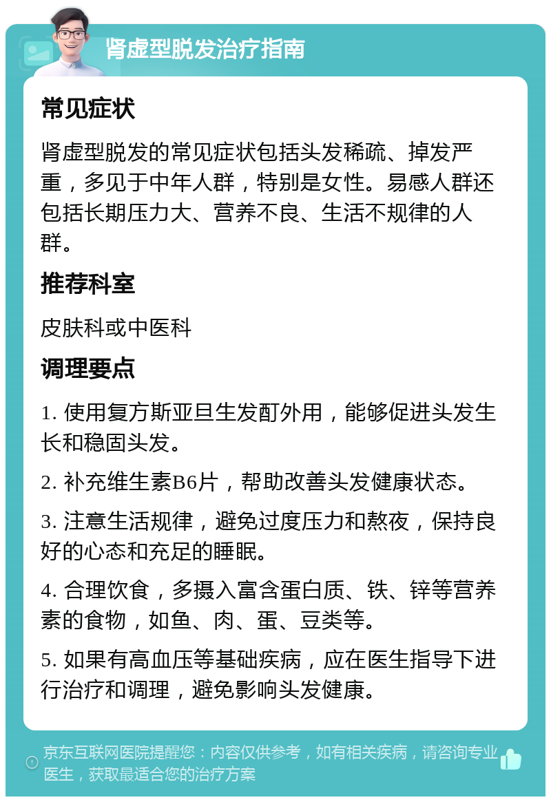 肾虚型脱发治疗指南 常见症状 肾虚型脱发的常见症状包括头发稀疏、掉发严重，多见于中年人群，特别是女性。易感人群还包括长期压力大、营养不良、生活不规律的人群。 推荐科室 皮肤科或中医科 调理要点 1. 使用复方斯亚旦生发酊外用，能够促进头发生长和稳固头发。 2. 补充维生素B6片，帮助改善头发健康状态。 3. 注意生活规律，避免过度压力和熬夜，保持良好的心态和充足的睡眠。 4. 合理饮食，多摄入富含蛋白质、铁、锌等营养素的食物，如鱼、肉、蛋、豆类等。 5. 如果有高血压等基础疾病，应在医生指导下进行治疗和调理，避免影响头发健康。