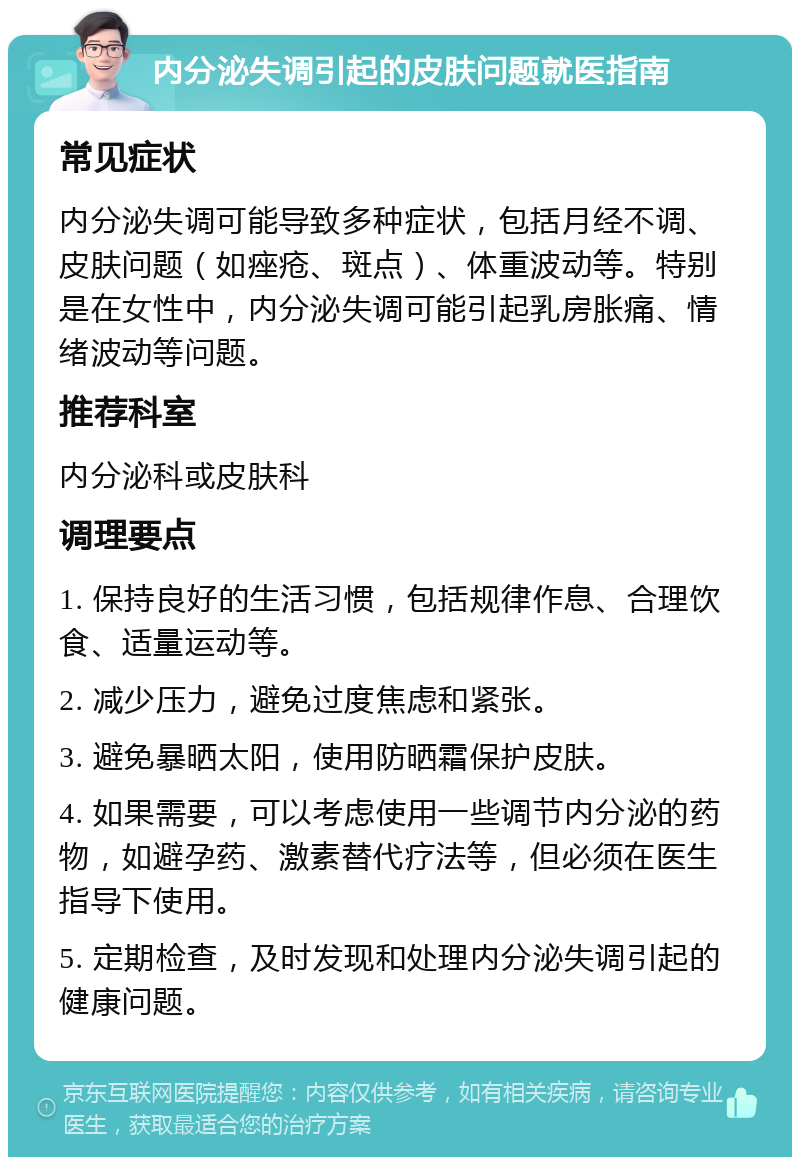 内分泌失调引起的皮肤问题就医指南 常见症状 内分泌失调可能导致多种症状，包括月经不调、皮肤问题（如痤疮、斑点）、体重波动等。特别是在女性中，内分泌失调可能引起乳房胀痛、情绪波动等问题。 推荐科室 内分泌科或皮肤科 调理要点 1. 保持良好的生活习惯，包括规律作息、合理饮食、适量运动等。 2. 减少压力，避免过度焦虑和紧张。 3. 避免暴晒太阳，使用防晒霜保护皮肤。 4. 如果需要，可以考虑使用一些调节内分泌的药物，如避孕药、激素替代疗法等，但必须在医生指导下使用。 5. 定期检查，及时发现和处理内分泌失调引起的健康问题。