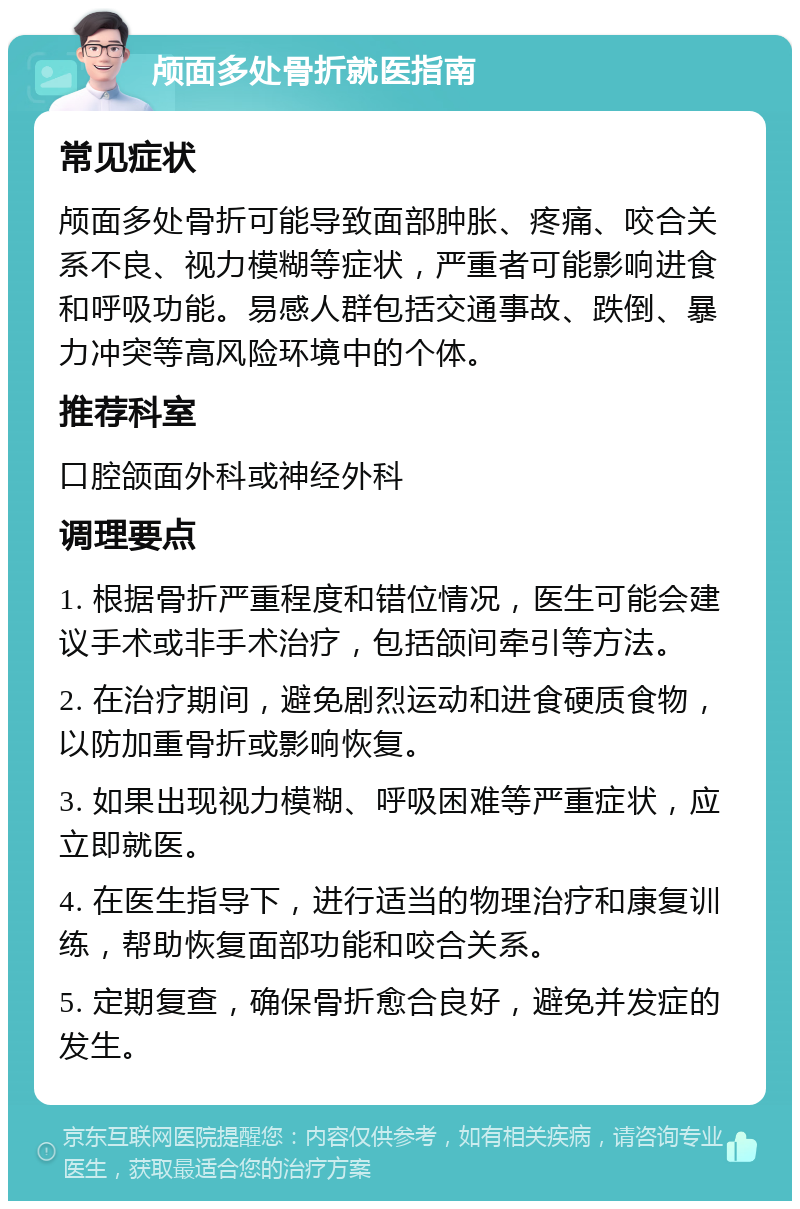 颅面多处骨折就医指南 常见症状 颅面多处骨折可能导致面部肿胀、疼痛、咬合关系不良、视力模糊等症状，严重者可能影响进食和呼吸功能。易感人群包括交通事故、跌倒、暴力冲突等高风险环境中的个体。 推荐科室 口腔颌面外科或神经外科 调理要点 1. 根据骨折严重程度和错位情况，医生可能会建议手术或非手术治疗，包括颌间牵引等方法。 2. 在治疗期间，避免剧烈运动和进食硬质食物，以防加重骨折或影响恢复。 3. 如果出现视力模糊、呼吸困难等严重症状，应立即就医。 4. 在医生指导下，进行适当的物理治疗和康复训练，帮助恢复面部功能和咬合关系。 5. 定期复查，确保骨折愈合良好，避免并发症的发生。