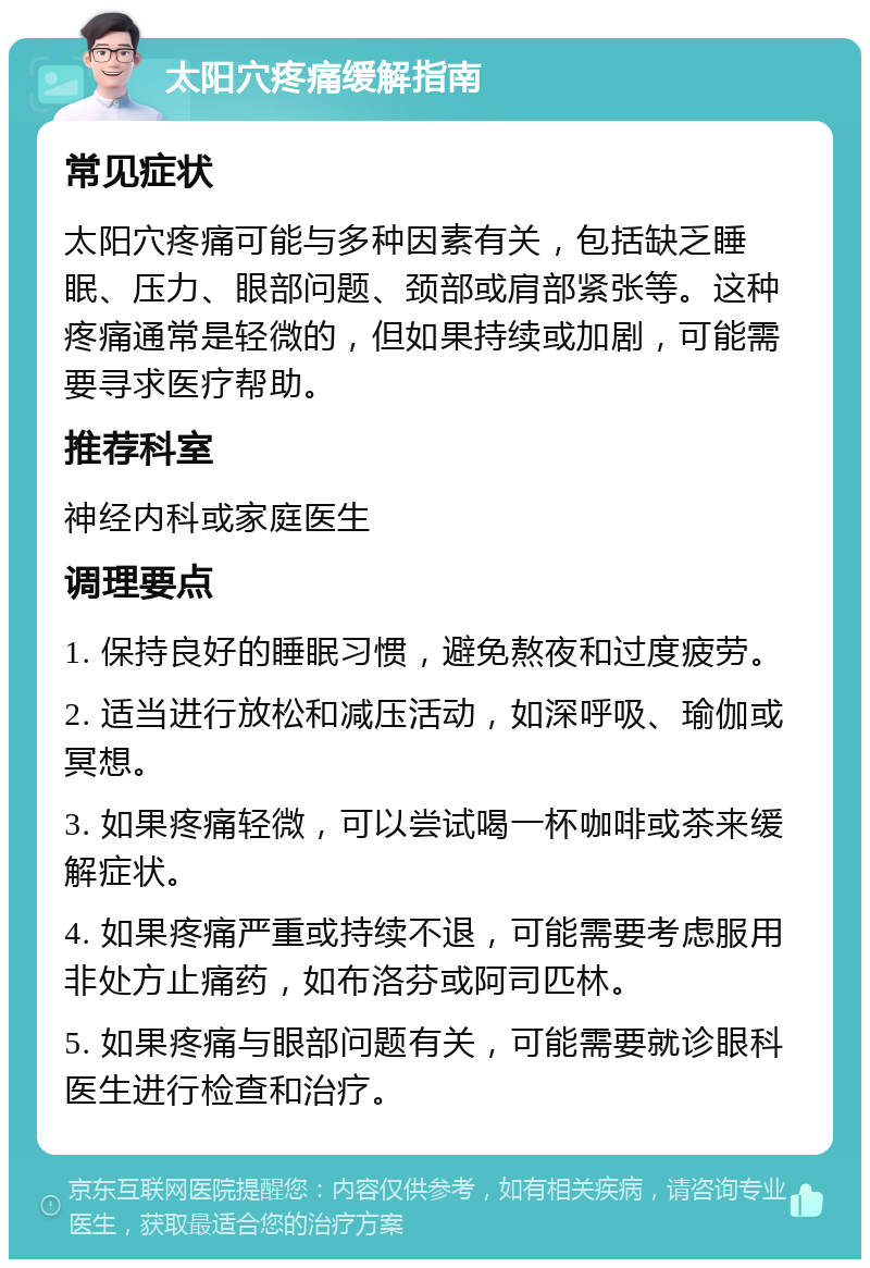 太阳穴疼痛缓解指南 常见症状 太阳穴疼痛可能与多种因素有关，包括缺乏睡眠、压力、眼部问题、颈部或肩部紧张等。这种疼痛通常是轻微的，但如果持续或加剧，可能需要寻求医疗帮助。 推荐科室 神经内科或家庭医生 调理要点 1. 保持良好的睡眠习惯，避免熬夜和过度疲劳。 2. 适当进行放松和减压活动，如深呼吸、瑜伽或冥想。 3. 如果疼痛轻微，可以尝试喝一杯咖啡或茶来缓解症状。 4. 如果疼痛严重或持续不退，可能需要考虑服用非处方止痛药，如布洛芬或阿司匹林。 5. 如果疼痛与眼部问题有关，可能需要就诊眼科医生进行检查和治疗。