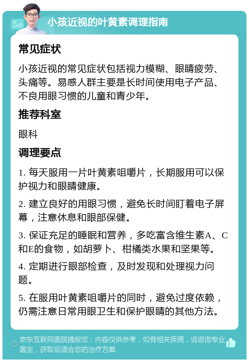 小孩近视的叶黄素调理指南 常见症状 小孩近视的常见症状包括视力模糊、眼睛疲劳、头痛等。易感人群主要是长时间使用电子产品、不良用眼习惯的儿童和青少年。 推荐科室 眼科 调理要点 1. 每天服用一片叶黄素咀嚼片，长期服用可以保护视力和眼睛健康。 2. 建立良好的用眼习惯，避免长时间盯着电子屏幕，注意休息和眼部保健。 3. 保证充足的睡眠和营养，多吃富含维生素A、C和E的食物，如胡萝卜、柑橘类水果和坚果等。 4. 定期进行眼部检查，及时发现和处理视力问题。 5. 在服用叶黄素咀嚼片的同时，避免过度依赖，仍需注意日常用眼卫生和保护眼睛的其他方法。