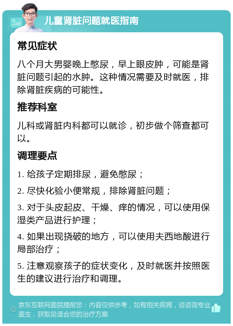 儿童肾脏问题就医指南 常见症状 八个月大男婴晚上憋尿，早上眼皮肿，可能是肾脏问题引起的水肿。这种情况需要及时就医，排除肾脏疾病的可能性。 推荐科室 儿科或肾脏内科都可以就诊，初步做个筛查都可以。 调理要点 1. 给孩子定期排尿，避免憋尿； 2. 尽快化验小便常规，排除肾脏问题； 3. 对于头皮起皮、干燥、痒的情况，可以使用保湿类产品进行护理； 4. 如果出现挠破的地方，可以使用夫西地酸进行局部治疗； 5. 注意观察孩子的症状变化，及时就医并按照医生的建议进行治疗和调理。