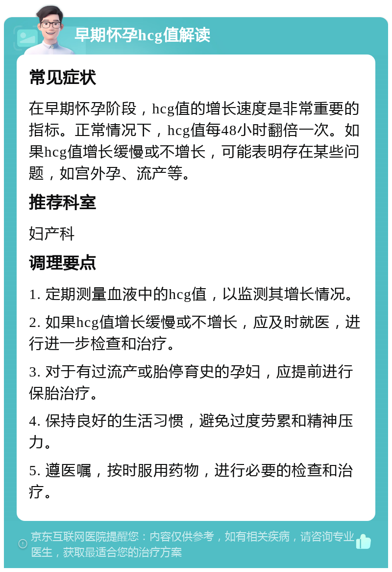 早期怀孕hcg值解读 常见症状 在早期怀孕阶段，hcg值的增长速度是非常重要的指标。正常情况下，hcg值每48小时翻倍一次。如果hcg值增长缓慢或不增长，可能表明存在某些问题，如宫外孕、流产等。 推荐科室 妇产科 调理要点 1. 定期测量血液中的hcg值，以监测其增长情况。 2. 如果hcg值增长缓慢或不增长，应及时就医，进行进一步检查和治疗。 3. 对于有过流产或胎停育史的孕妇，应提前进行保胎治疗。 4. 保持良好的生活习惯，避免过度劳累和精神压力。 5. 遵医嘱，按时服用药物，进行必要的检查和治疗。