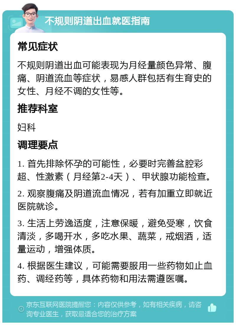 不规则阴道出血就医指南 常见症状 不规则阴道出血可能表现为月经量颜色异常、腹痛、阴道流血等症状，易感人群包括有生育史的女性、月经不调的女性等。 推荐科室 妇科 调理要点 1. 首先排除怀孕的可能性，必要时完善盆腔彩超、性激素（月经第2-4天）、甲状腺功能检查。 2. 观察腹痛及阴道流血情况，若有加重立即就近医院就诊。 3. 生活上劳逸适度，注意保暖，避免受寒，饮食清淡，多喝开水，多吃水果、蔬菜，戒烟酒，适量运动，增强体质。 4. 根据医生建议，可能需要服用一些药物如止血药、调经药等，具体药物和用法需遵医嘱。