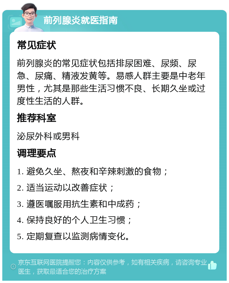 前列腺炎就医指南 常见症状 前列腺炎的常见症状包括排尿困难、尿频、尿急、尿痛、精液发黄等。易感人群主要是中老年男性，尤其是那些生活习惯不良、长期久坐或过度性生活的人群。 推荐科室 泌尿外科或男科 调理要点 1. 避免久坐、熬夜和辛辣刺激的食物； 2. 适当运动以改善症状； 3. 遵医嘱服用抗生素和中成药； 4. 保持良好的个人卫生习惯； 5. 定期复查以监测病情变化。