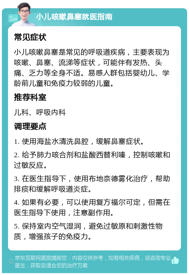 小儿咳嗽鼻塞就医指南 常见症状 小儿咳嗽鼻塞是常见的呼吸道疾病，主要表现为咳嗽、鼻塞、流涕等症状，可能伴有发热、头痛、乏力等全身不适。易感人群包括婴幼儿、学龄前儿童和免疫力较弱的儿童。 推荐科室 儿科、呼吸内科 调理要点 1. 使用海盐水清洗鼻腔，缓解鼻塞症状。 2. 给予肺力咳合剂和盐酸西替利嗪，控制咳嗽和过敏反应。 3. 在医生指导下，使用布地奈德雾化治疗，帮助排痰和缓解呼吸道炎症。 4. 如果有必要，可以使用复方福尔可定，但需在医生指导下使用，注意副作用。 5. 保持室内空气湿润，避免过敏原和刺激性物质，增强孩子的免疫力。