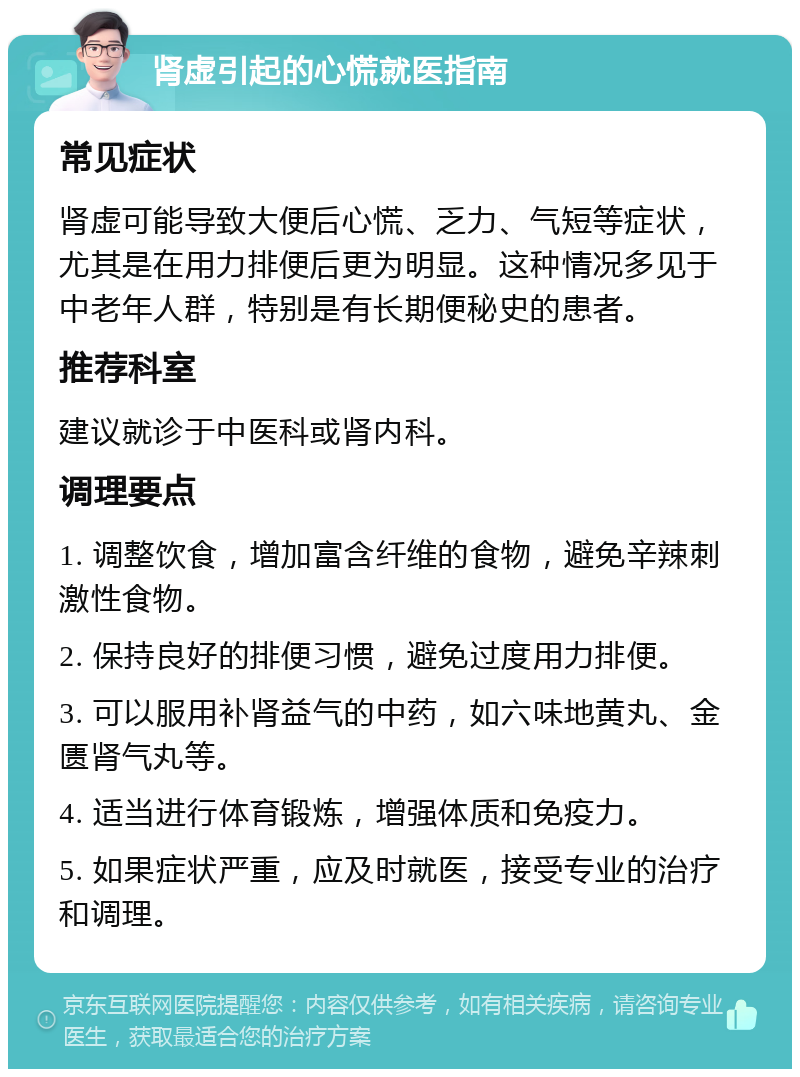 肾虚引起的心慌就医指南 常见症状 肾虚可能导致大便后心慌、乏力、气短等症状，尤其是在用力排便后更为明显。这种情况多见于中老年人群，特别是有长期便秘史的患者。 推荐科室 建议就诊于中医科或肾内科。 调理要点 1. 调整饮食，增加富含纤维的食物，避免辛辣刺激性食物。 2. 保持良好的排便习惯，避免过度用力排便。 3. 可以服用补肾益气的中药，如六味地黄丸、金匮肾气丸等。 4. 适当进行体育锻炼，增强体质和免疫力。 5. 如果症状严重，应及时就医，接受专业的治疗和调理。