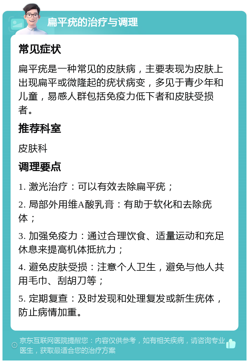 扁平疣的治疗与调理 常见症状 扁平疣是一种常见的皮肤病，主要表现为皮肤上出现扁平或微隆起的疣状病变，多见于青少年和儿童，易感人群包括免疫力低下者和皮肤受损者。 推荐科室 皮肤科 调理要点 1. 激光治疗：可以有效去除扁平疣； 2. 局部外用维A酸乳膏：有助于软化和去除疣体； 3. 加强免疫力：通过合理饮食、适量运动和充足休息来提高机体抵抗力； 4. 避免皮肤受损：注意个人卫生，避免与他人共用毛巾、刮胡刀等； 5. 定期复查：及时发现和处理复发或新生疣体，防止病情加重。