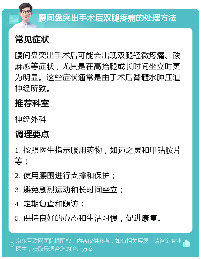 腰间盘突出手术后双腿疼痛的处理方法 常见症状 腰间盘突出手术后可能会出现双腿轻微疼痛、酸麻感等症状，尤其是在高抬腿或长时间坐立时更为明显。这些症状通常是由于术后脊髓水肿压迫神经所致。 推荐科室 神经外科 调理要点 1. 按照医生指示服用药物，如迈之灵和甲钴胺片等； 2. 使用腰围进行支撑和保护； 3. 避免剧烈运动和长时间坐立； 4. 定期复查和随访； 5. 保持良好的心态和生活习惯，促进康复。