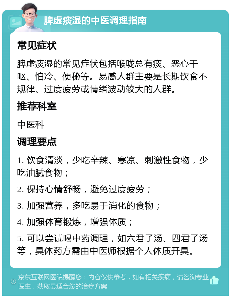 脾虚痰湿的中医调理指南 常见症状 脾虚痰湿的常见症状包括喉咙总有痰、恶心干呕、怕冷、便秘等。易感人群主要是长期饮食不规律、过度疲劳或情绪波动较大的人群。 推荐科室 中医科 调理要点 1. 饮食清淡，少吃辛辣、寒凉、刺激性食物，少吃油腻食物； 2. 保持心情舒畅，避免过度疲劳； 3. 加强营养，多吃易于消化的食物； 4. 加强体育锻炼，增强体质； 5. 可以尝试喝中药调理，如六君子汤、四君子汤等，具体药方需由中医师根据个人体质开具。