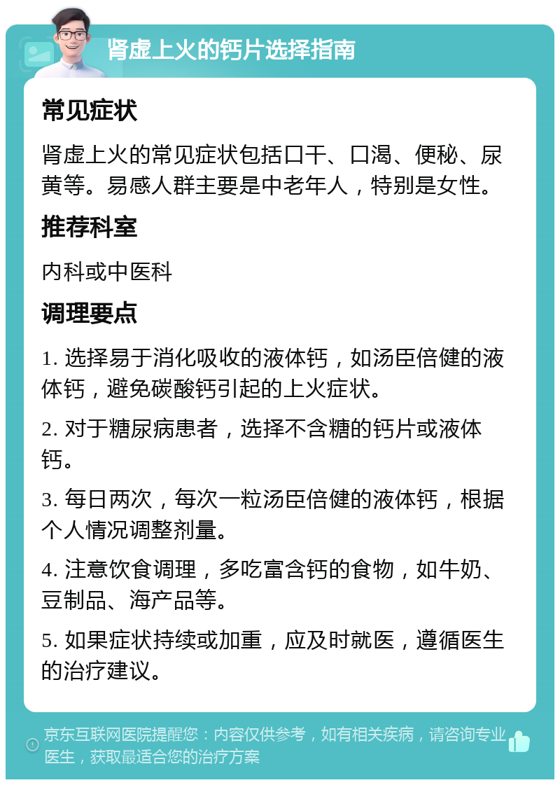 肾虚上火的钙片选择指南 常见症状 肾虚上火的常见症状包括口干、口渴、便秘、尿黄等。易感人群主要是中老年人，特别是女性。 推荐科室 内科或中医科 调理要点 1. 选择易于消化吸收的液体钙，如汤臣倍健的液体钙，避免碳酸钙引起的上火症状。 2. 对于糖尿病患者，选择不含糖的钙片或液体钙。 3. 每日两次，每次一粒汤臣倍健的液体钙，根据个人情况调整剂量。 4. 注意饮食调理，多吃富含钙的食物，如牛奶、豆制品、海产品等。 5. 如果症状持续或加重，应及时就医，遵循医生的治疗建议。