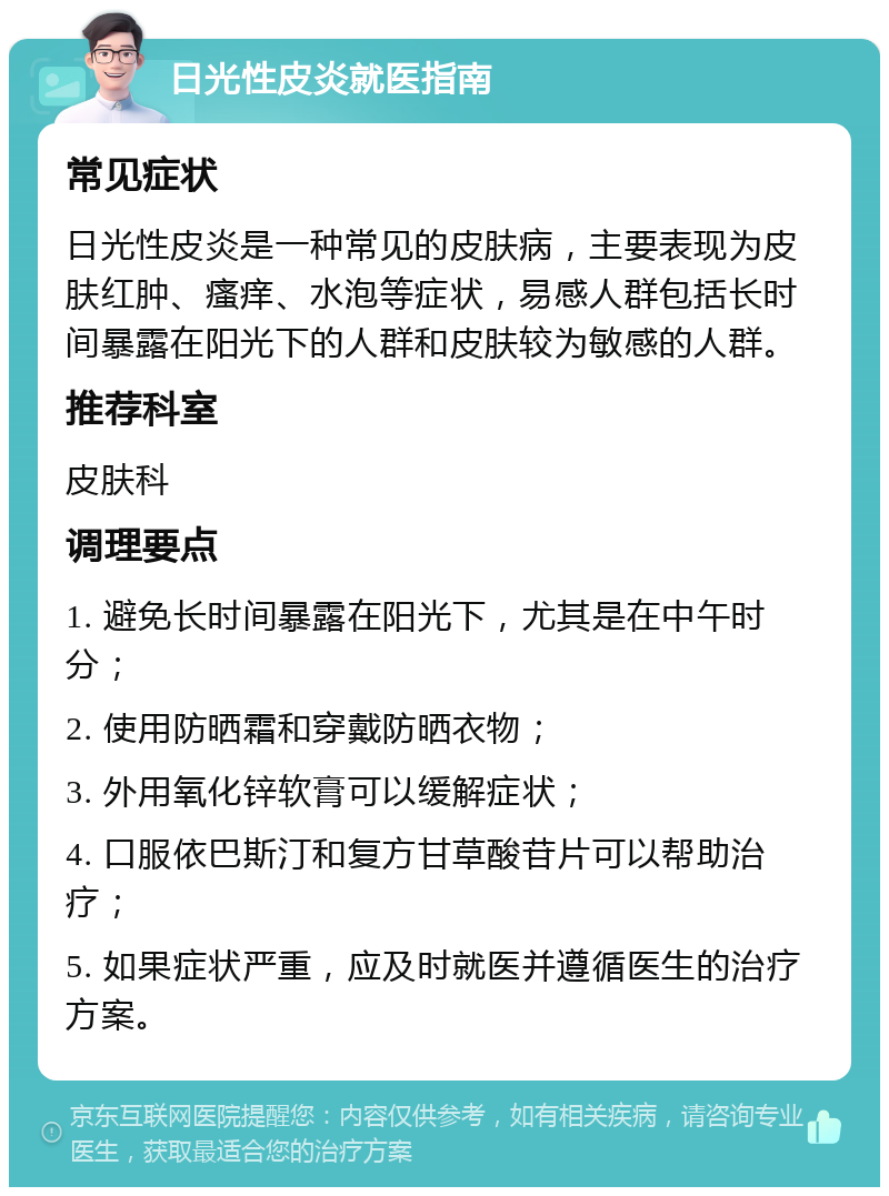 日光性皮炎就医指南 常见症状 日光性皮炎是一种常见的皮肤病，主要表现为皮肤红肿、瘙痒、水泡等症状，易感人群包括长时间暴露在阳光下的人群和皮肤较为敏感的人群。 推荐科室 皮肤科 调理要点 1. 避免长时间暴露在阳光下，尤其是在中午时分； 2. 使用防晒霜和穿戴防晒衣物； 3. 外用氧化锌软膏可以缓解症状； 4. 口服依巴斯汀和复方甘草酸苷片可以帮助治疗； 5. 如果症状严重，应及时就医并遵循医生的治疗方案。