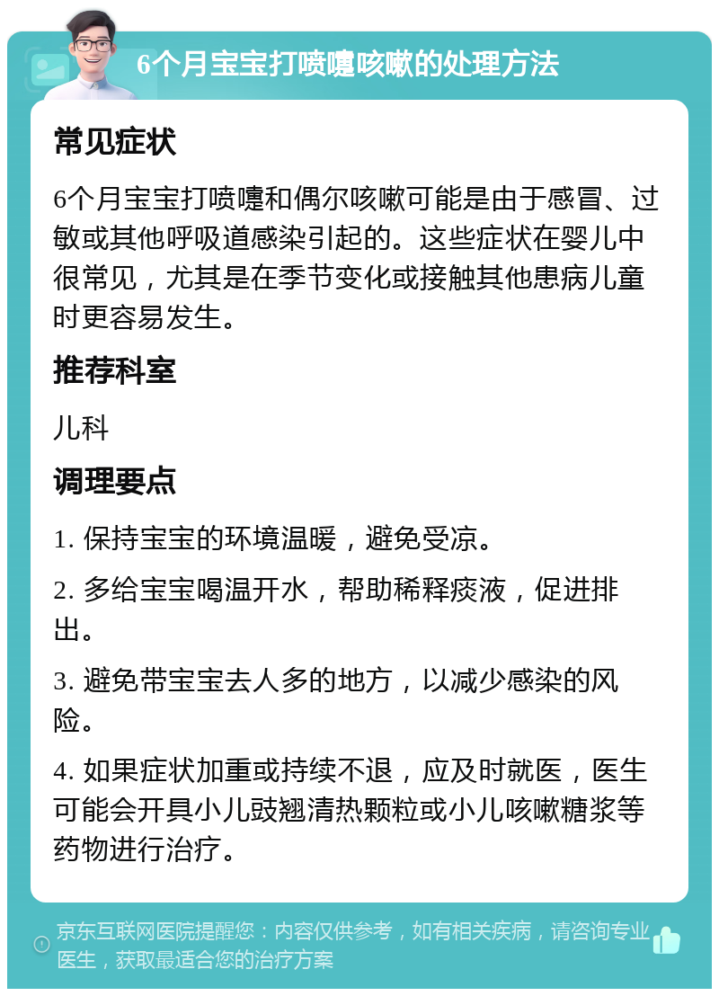 6个月宝宝打喷嚏咳嗽的处理方法 常见症状 6个月宝宝打喷嚏和偶尔咳嗽可能是由于感冒、过敏或其他呼吸道感染引起的。这些症状在婴儿中很常见，尤其是在季节变化或接触其他患病儿童时更容易发生。 推荐科室 儿科 调理要点 1. 保持宝宝的环境温暖，避免受凉。 2. 多给宝宝喝温开水，帮助稀释痰液，促进排出。 3. 避免带宝宝去人多的地方，以减少感染的风险。 4. 如果症状加重或持续不退，应及时就医，医生可能会开具小儿豉翘清热颗粒或小儿咳嗽糖浆等药物进行治疗。