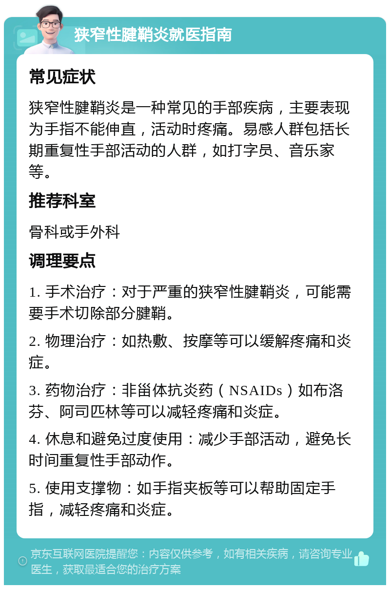 狭窄性腱鞘炎就医指南 常见症状 狭窄性腱鞘炎是一种常见的手部疾病，主要表现为手指不能伸直，活动时疼痛。易感人群包括长期重复性手部活动的人群，如打字员、音乐家等。 推荐科室 骨科或手外科 调理要点 1. 手术治疗：对于严重的狭窄性腱鞘炎，可能需要手术切除部分腱鞘。 2. 物理治疗：如热敷、按摩等可以缓解疼痛和炎症。 3. 药物治疗：非甾体抗炎药（NSAIDs）如布洛芬、阿司匹林等可以减轻疼痛和炎症。 4. 休息和避免过度使用：减少手部活动，避免长时间重复性手部动作。 5. 使用支撑物：如手指夹板等可以帮助固定手指，减轻疼痛和炎症。