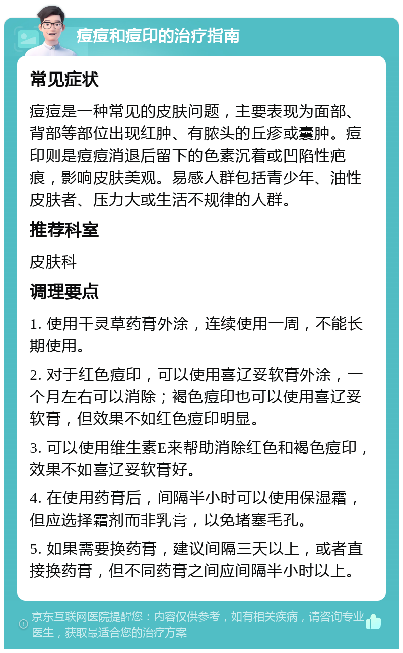 痘痘和痘印的治疗指南 常见症状 痘痘是一种常见的皮肤问题，主要表现为面部、背部等部位出现红肿、有脓头的丘疹或囊肿。痘印则是痘痘消退后留下的色素沉着或凹陷性疤痕，影响皮肤美观。易感人群包括青少年、油性皮肤者、压力大或生活不规律的人群。 推荐科室 皮肤科 调理要点 1. 使用千灵草药膏外涂，连续使用一周，不能长期使用。 2. 对于红色痘印，可以使用喜辽妥软膏外涂，一个月左右可以消除；褐色痘印也可以使用喜辽妥软膏，但效果不如红色痘印明显。 3. 可以使用维生素E来帮助消除红色和褐色痘印，效果不如喜辽妥软膏好。 4. 在使用药膏后，间隔半小时可以使用保湿霜，但应选择霜剂而非乳膏，以免堵塞毛孔。 5. 如果需要换药膏，建议间隔三天以上，或者直接换药膏，但不同药膏之间应间隔半小时以上。