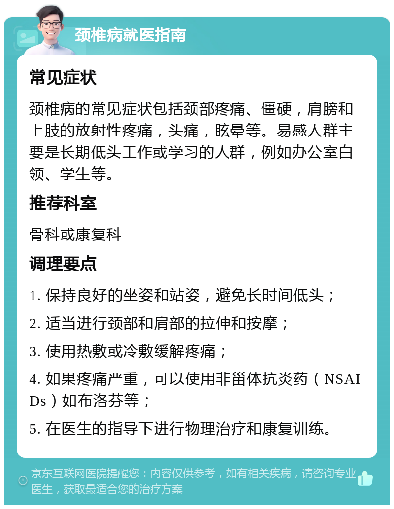 颈椎病就医指南 常见症状 颈椎病的常见症状包括颈部疼痛、僵硬，肩膀和上肢的放射性疼痛，头痛，眩晕等。易感人群主要是长期低头工作或学习的人群，例如办公室白领、学生等。 推荐科室 骨科或康复科 调理要点 1. 保持良好的坐姿和站姿，避免长时间低头； 2. 适当进行颈部和肩部的拉伸和按摩； 3. 使用热敷或冷敷缓解疼痛； 4. 如果疼痛严重，可以使用非甾体抗炎药（NSAIDs）如布洛芬等； 5. 在医生的指导下进行物理治疗和康复训练。