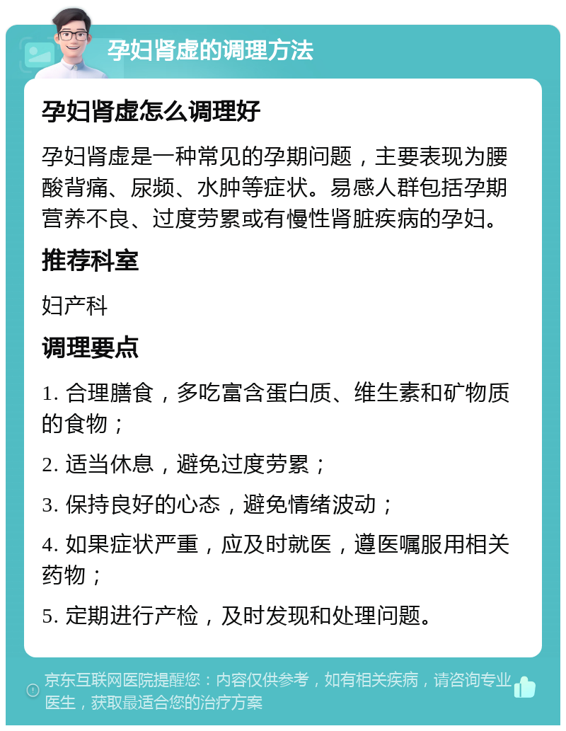 孕妇肾虚的调理方法 孕妇肾虚怎么调理好 孕妇肾虚是一种常见的孕期问题，主要表现为腰酸背痛、尿频、水肿等症状。易感人群包括孕期营养不良、过度劳累或有慢性肾脏疾病的孕妇。 推荐科室 妇产科 调理要点 1. 合理膳食，多吃富含蛋白质、维生素和矿物质的食物； 2. 适当休息，避免过度劳累； 3. 保持良好的心态，避免情绪波动； 4. 如果症状严重，应及时就医，遵医嘱服用相关药物； 5. 定期进行产检，及时发现和处理问题。