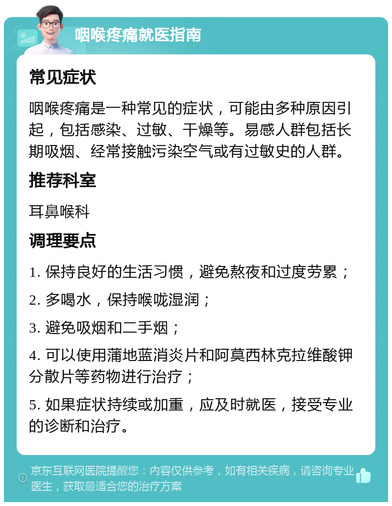 咽喉疼痛就医指南 常见症状 咽喉疼痛是一种常见的症状，可能由多种原因引起，包括感染、过敏、干燥等。易感人群包括长期吸烟、经常接触污染空气或有过敏史的人群。 推荐科室 耳鼻喉科 调理要点 1. 保持良好的生活习惯，避免熬夜和过度劳累； 2. 多喝水，保持喉咙湿润； 3. 避免吸烟和二手烟； 4. 可以使用蒲地蓝消炎片和阿莫西林克拉维酸钾分散片等药物进行治疗； 5. 如果症状持续或加重，应及时就医，接受专业的诊断和治疗。