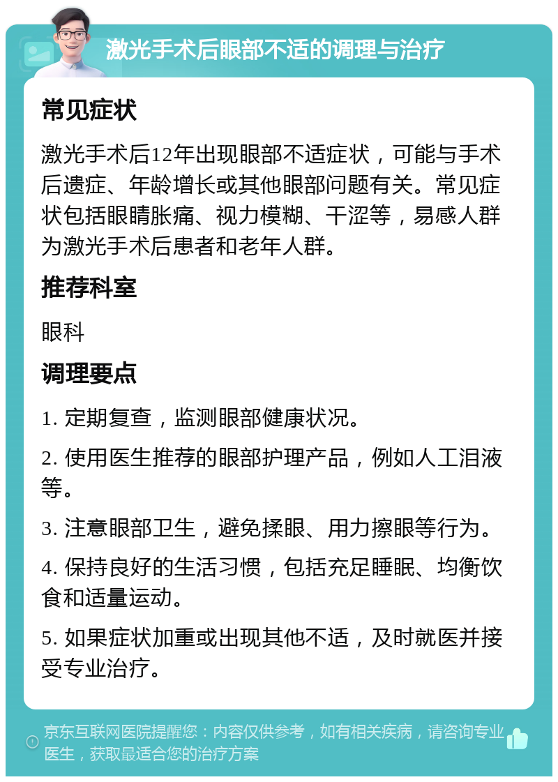 激光手术后眼部不适的调理与治疗 常见症状 激光手术后12年出现眼部不适症状，可能与手术后遗症、年龄增长或其他眼部问题有关。常见症状包括眼睛胀痛、视力模糊、干涩等，易感人群为激光手术后患者和老年人群。 推荐科室 眼科 调理要点 1. 定期复查，监测眼部健康状况。 2. 使用医生推荐的眼部护理产品，例如人工泪液等。 3. 注意眼部卫生，避免揉眼、用力擦眼等行为。 4. 保持良好的生活习惯，包括充足睡眠、均衡饮食和适量运动。 5. 如果症状加重或出现其他不适，及时就医并接受专业治疗。