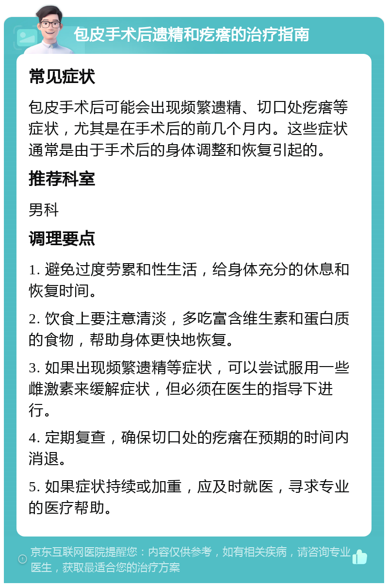 包皮手术后遗精和疙瘩的治疗指南 常见症状 包皮手术后可能会出现频繁遗精、切口处疙瘩等症状，尤其是在手术后的前几个月内。这些症状通常是由于手术后的身体调整和恢复引起的。 推荐科室 男科 调理要点 1. 避免过度劳累和性生活，给身体充分的休息和恢复时间。 2. 饮食上要注意清淡，多吃富含维生素和蛋白质的食物，帮助身体更快地恢复。 3. 如果出现频繁遗精等症状，可以尝试服用一些雌激素来缓解症状，但必须在医生的指导下进行。 4. 定期复查，确保切口处的疙瘩在预期的时间内消退。 5. 如果症状持续或加重，应及时就医，寻求专业的医疗帮助。