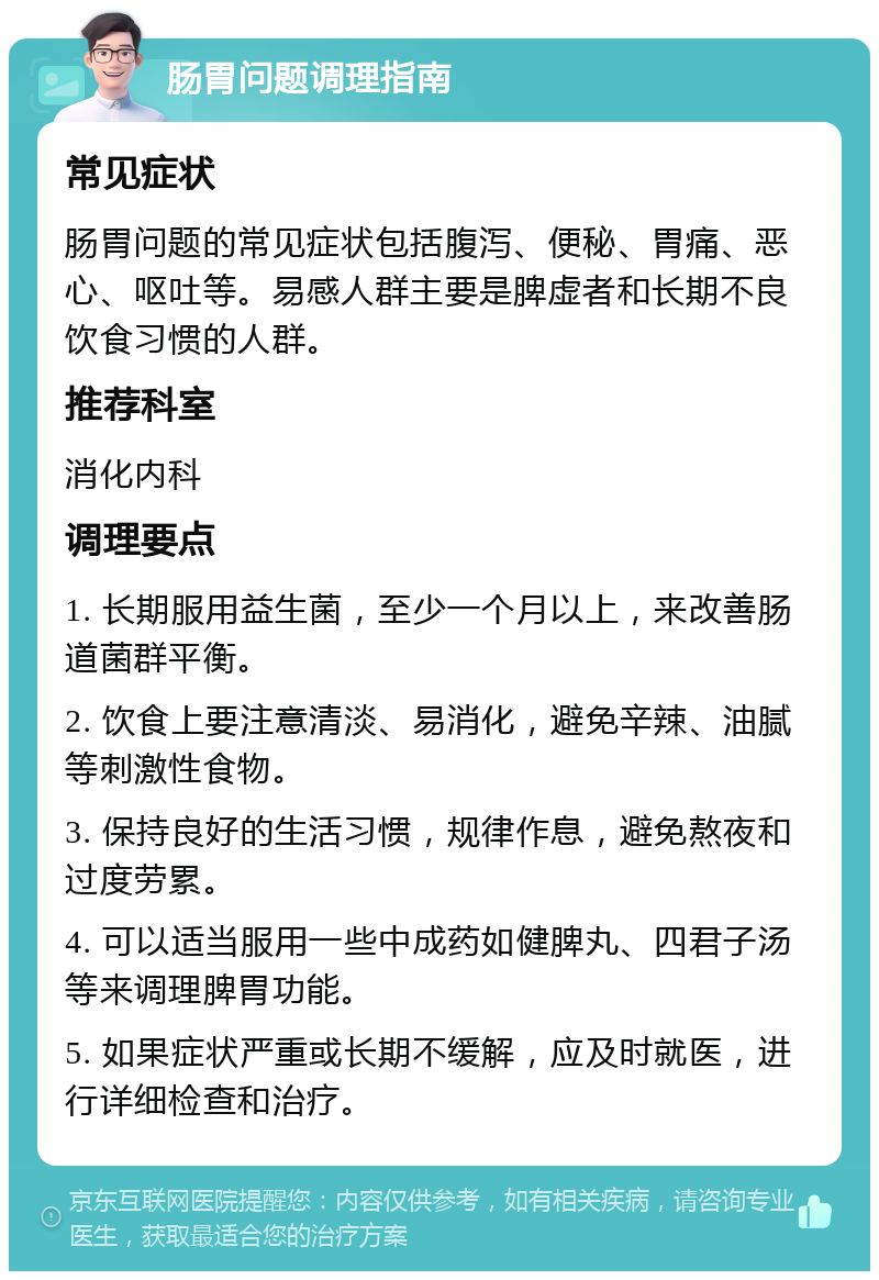 肠胃问题调理指南 常见症状 肠胃问题的常见症状包括腹泻、便秘、胃痛、恶心、呕吐等。易感人群主要是脾虚者和长期不良饮食习惯的人群。 推荐科室 消化内科 调理要点 1. 长期服用益生菌，至少一个月以上，来改善肠道菌群平衡。 2. 饮食上要注意清淡、易消化，避免辛辣、油腻等刺激性食物。 3. 保持良好的生活习惯，规律作息，避免熬夜和过度劳累。 4. 可以适当服用一些中成药如健脾丸、四君子汤等来调理脾胃功能。 5. 如果症状严重或长期不缓解，应及时就医，进行详细检查和治疗。