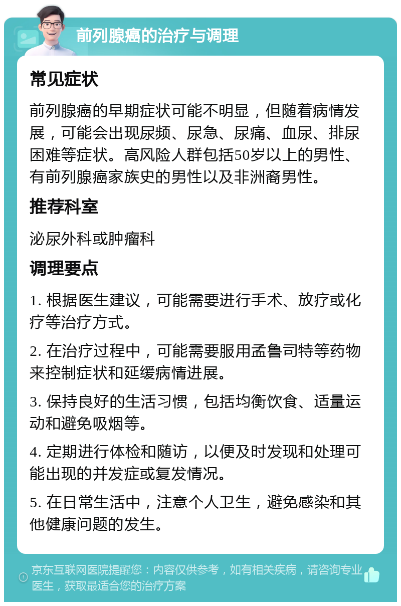 前列腺癌的治疗与调理 常见症状 前列腺癌的早期症状可能不明显，但随着病情发展，可能会出现尿频、尿急、尿痛、血尿、排尿困难等症状。高风险人群包括50岁以上的男性、有前列腺癌家族史的男性以及非洲裔男性。 推荐科室 泌尿外科或肿瘤科 调理要点 1. 根据医生建议，可能需要进行手术、放疗或化疗等治疗方式。 2. 在治疗过程中，可能需要服用孟鲁司特等药物来控制症状和延缓病情进展。 3. 保持良好的生活习惯，包括均衡饮食、适量运动和避免吸烟等。 4. 定期进行体检和随访，以便及时发现和处理可能出现的并发症或复发情况。 5. 在日常生活中，注意个人卫生，避免感染和其他健康问题的发生。