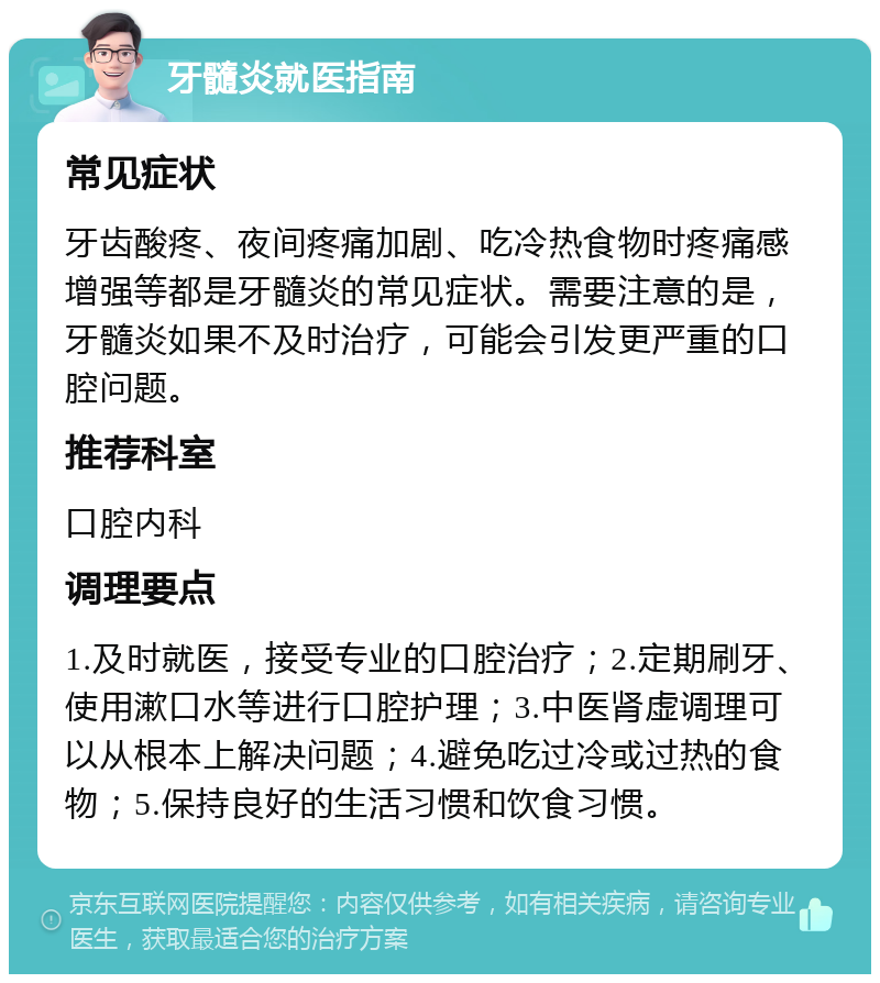 牙髓炎就医指南 常见症状 牙齿酸疼、夜间疼痛加剧、吃冷热食物时疼痛感增强等都是牙髓炎的常见症状。需要注意的是，牙髓炎如果不及时治疗，可能会引发更严重的口腔问题。 推荐科室 口腔内科 调理要点 1.及时就医，接受专业的口腔治疗；2.定期刷牙、使用漱口水等进行口腔护理；3.中医肾虚调理可以从根本上解决问题；4.避免吃过冷或过热的食物；5.保持良好的生活习惯和饮食习惯。