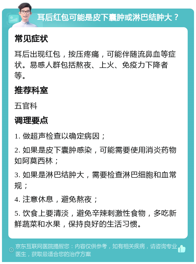 耳后红包可能是皮下囊肿或淋巴结肿大？ 常见症状 耳后出现红包，按压疼痛，可能伴随流鼻血等症状。易感人群包括熬夜、上火、免疫力下降者等。 推荐科室 五官科 调理要点 1. 做超声检查以确定病因； 2. 如果是皮下囊肿感染，可能需要使用消炎药物如阿莫西林； 3. 如果是淋巴结肿大，需要检查淋巴细胞和血常规； 4. 注意休息，避免熬夜； 5. 饮食上要清淡，避免辛辣刺激性食物，多吃新鲜蔬菜和水果，保持良好的生活习惯。