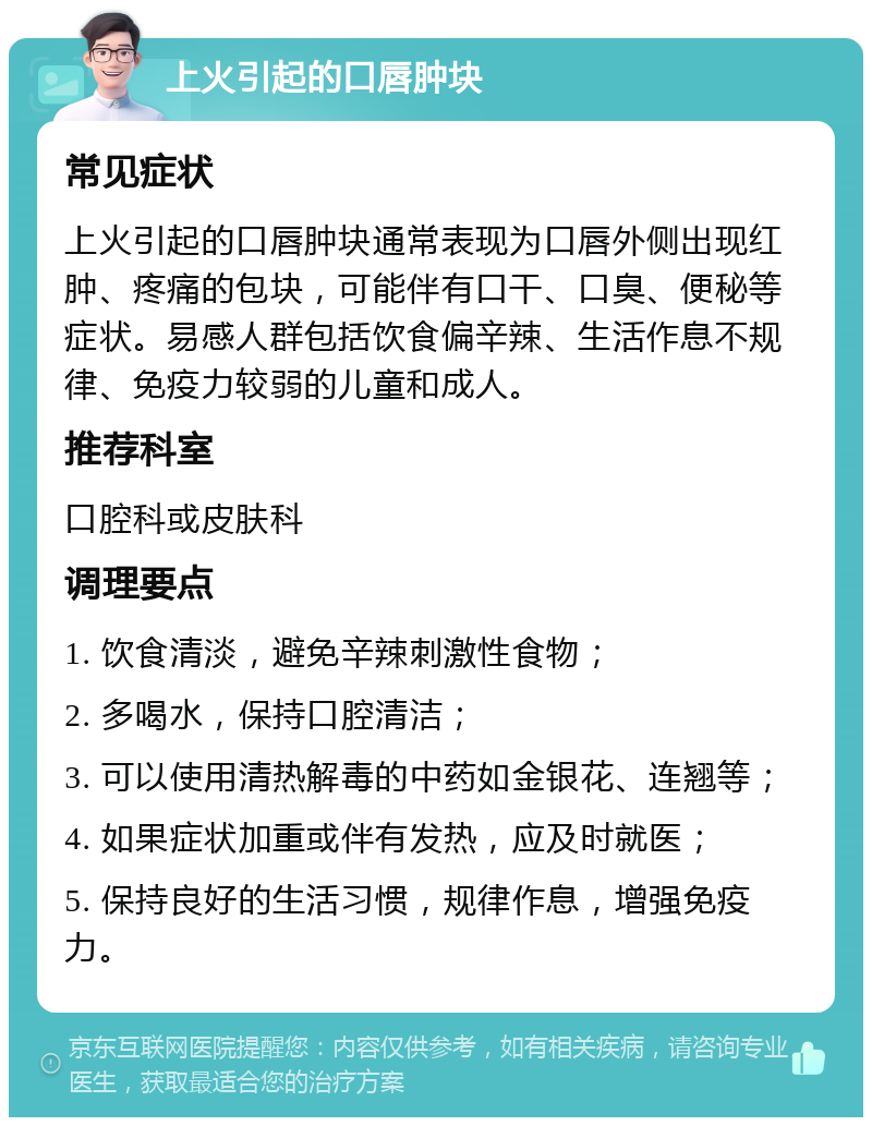 上火引起的口唇肿块 常见症状 上火引起的口唇肿块通常表现为口唇外侧出现红肿、疼痛的包块，可能伴有口干、口臭、便秘等症状。易感人群包括饮食偏辛辣、生活作息不规律、免疫力较弱的儿童和成人。 推荐科室 口腔科或皮肤科 调理要点 1. 饮食清淡，避免辛辣刺激性食物； 2. 多喝水，保持口腔清洁； 3. 可以使用清热解毒的中药如金银花、连翘等； 4. 如果症状加重或伴有发热，应及时就医； 5. 保持良好的生活习惯，规律作息，增强免疫力。