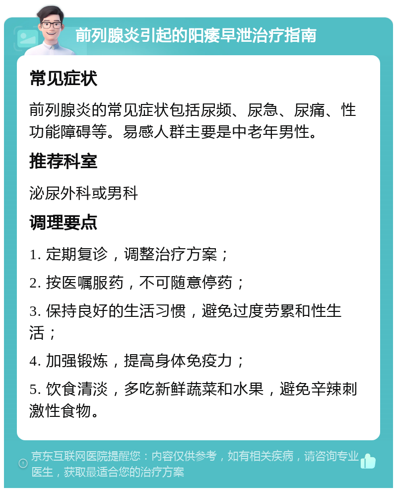 前列腺炎引起的阳痿早泄治疗指南 常见症状 前列腺炎的常见症状包括尿频、尿急、尿痛、性功能障碍等。易感人群主要是中老年男性。 推荐科室 泌尿外科或男科 调理要点 1. 定期复诊，调整治疗方案； 2. 按医嘱服药，不可随意停药； 3. 保持良好的生活习惯，避免过度劳累和性生活； 4. 加强锻炼，提高身体免疫力； 5. 饮食清淡，多吃新鲜蔬菜和水果，避免辛辣刺激性食物。