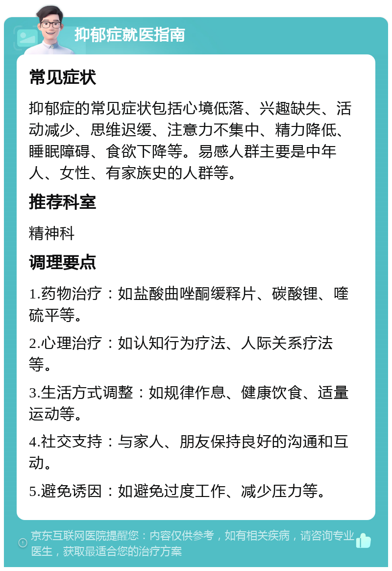 抑郁症就医指南 常见症状 抑郁症的常见症状包括心境低落、兴趣缺失、活动减少、思维迟缓、注意力不集中、精力降低、睡眠障碍、食欲下降等。易感人群主要是中年人、女性、有家族史的人群等。 推荐科室 精神科 调理要点 1.药物治疗：如盐酸曲唑酮缓释片、碳酸锂、喹硫平等。 2.心理治疗：如认知行为疗法、人际关系疗法等。 3.生活方式调整：如规律作息、健康饮食、适量运动等。 4.社交支持：与家人、朋友保持良好的沟通和互动。 5.避免诱因：如避免过度工作、减少压力等。