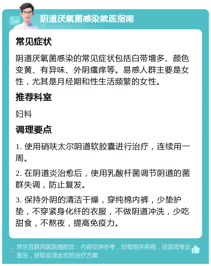 阴道厌氧菌感染就医指南 常见症状 阴道厌氧菌感染的常见症状包括白带增多、颜色变黄、有异味、外阴瘙痒等。易感人群主要是女性，尤其是月经期和性生活频繁的女性。 推荐科室 妇科 调理要点 1. 使用硝呋太尔阴道软胶囊进行治疗，连续用一周。 2. 在阴道炎治愈后，使用乳酸杆菌调节阴道的菌群失调，防止复发。 3. 保持外阴的清洁干燥，穿纯棉内裤，少垫护垫，不穿紧身化纤的衣服，不做阴道冲洗，少吃甜食，不熬夜，提高免疫力。