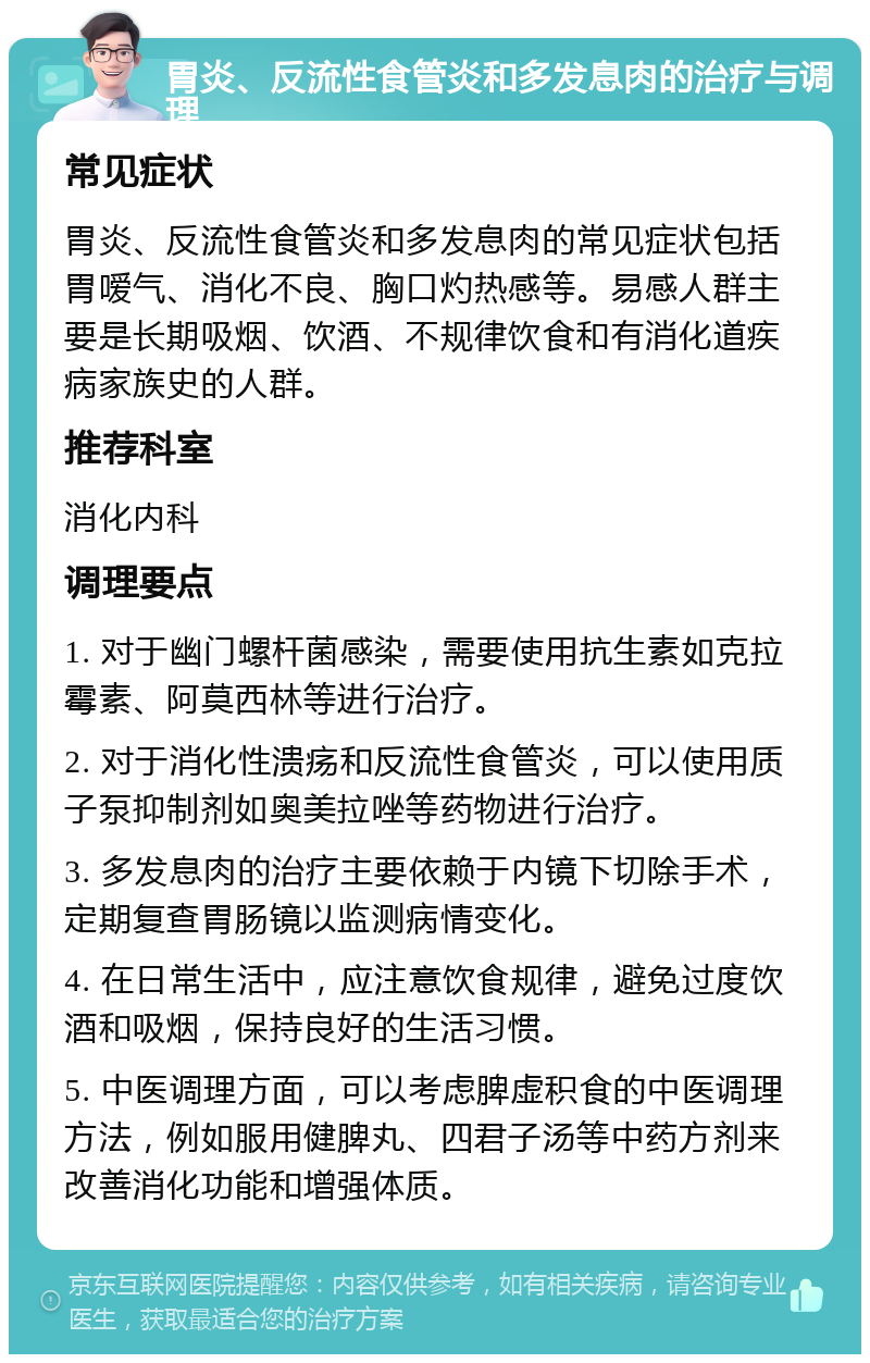 胃炎、反流性食管炎和多发息肉的治疗与调理 常见症状 胃炎、反流性食管炎和多发息肉的常见症状包括胃嗳气、消化不良、胸口灼热感等。易感人群主要是长期吸烟、饮酒、不规律饮食和有消化道疾病家族史的人群。 推荐科室 消化内科 调理要点 1. 对于幽门螺杆菌感染，需要使用抗生素如克拉霉素、阿莫西林等进行治疗。 2. 对于消化性溃疡和反流性食管炎，可以使用质子泵抑制剂如奥美拉唑等药物进行治疗。 3. 多发息肉的治疗主要依赖于内镜下切除手术，定期复查胃肠镜以监测病情变化。 4. 在日常生活中，应注意饮食规律，避免过度饮酒和吸烟，保持良好的生活习惯。 5. 中医调理方面，可以考虑脾虚积食的中医调理方法，例如服用健脾丸、四君子汤等中药方剂来改善消化功能和增强体质。