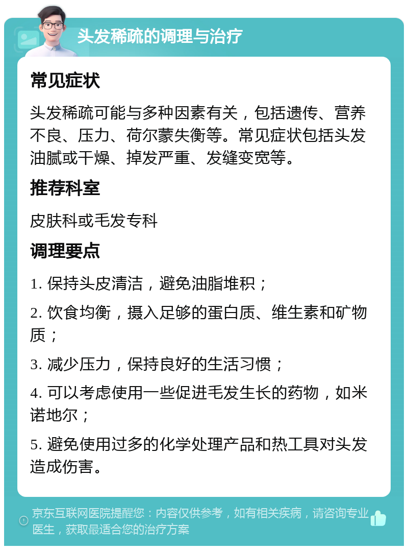 头发稀疏的调理与治疗 常见症状 头发稀疏可能与多种因素有关，包括遗传、营养不良、压力、荷尔蒙失衡等。常见症状包括头发油腻或干燥、掉发严重、发缝变宽等。 推荐科室 皮肤科或毛发专科 调理要点 1. 保持头皮清洁，避免油脂堆积； 2. 饮食均衡，摄入足够的蛋白质、维生素和矿物质； 3. 减少压力，保持良好的生活习惯； 4. 可以考虑使用一些促进毛发生长的药物，如米诺地尔； 5. 避免使用过多的化学处理产品和热工具对头发造成伤害。