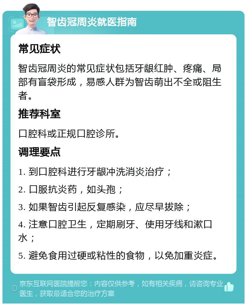 智齿冠周炎就医指南 常见症状 智齿冠周炎的常见症状包括牙龈红肿、疼痛、局部有盲袋形成，易感人群为智齿萌出不全或阻生者。 推荐科室 口腔科或正规口腔诊所。 调理要点 1. 到口腔科进行牙龈冲洗消炎治疗； 2. 口服抗炎药，如头孢； 3. 如果智齿引起反复感染，应尽早拔除； 4. 注意口腔卫生，定期刷牙、使用牙线和漱口水； 5. 避免食用过硬或粘性的食物，以免加重炎症。