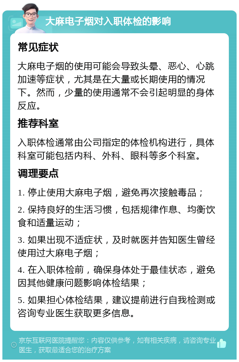 大麻电子烟对入职体检的影响 常见症状 大麻电子烟的使用可能会导致头晕、恶心、心跳加速等症状，尤其是在大量或长期使用的情况下。然而，少量的使用通常不会引起明显的身体反应。 推荐科室 入职体检通常由公司指定的体检机构进行，具体科室可能包括内科、外科、眼科等多个科室。 调理要点 1. 停止使用大麻电子烟，避免再次接触毒品； 2. 保持良好的生活习惯，包括规律作息、均衡饮食和适量运动； 3. 如果出现不适症状，及时就医并告知医生曾经使用过大麻电子烟； 4. 在入职体检前，确保身体处于最佳状态，避免因其他健康问题影响体检结果； 5. 如果担心体检结果，建议提前进行自我检测或咨询专业医生获取更多信息。