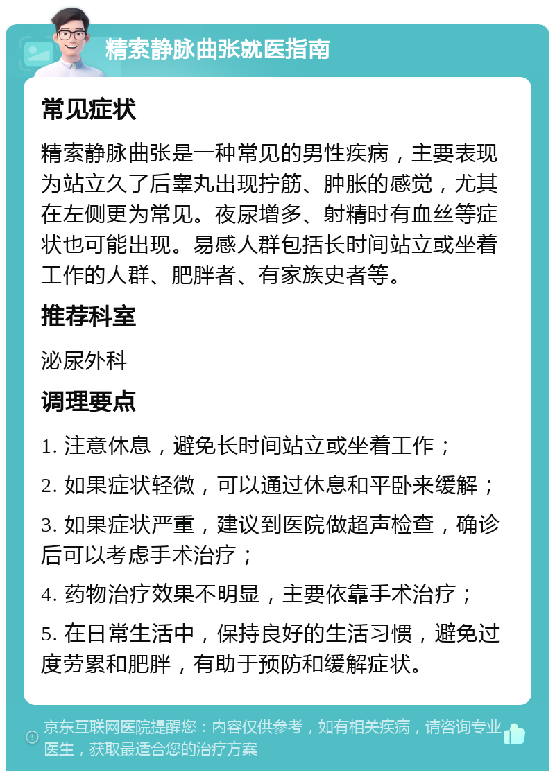 精索静脉曲张就医指南 常见症状 精索静脉曲张是一种常见的男性疾病，主要表现为站立久了后睾丸出现拧筋、肿胀的感觉，尤其在左侧更为常见。夜尿增多、射精时有血丝等症状也可能出现。易感人群包括长时间站立或坐着工作的人群、肥胖者、有家族史者等。 推荐科室 泌尿外科 调理要点 1. 注意休息，避免长时间站立或坐着工作； 2. 如果症状轻微，可以通过休息和平卧来缓解； 3. 如果症状严重，建议到医院做超声检查，确诊后可以考虑手术治疗； 4. 药物治疗效果不明显，主要依靠手术治疗； 5. 在日常生活中，保持良好的生活习惯，避免过度劳累和肥胖，有助于预防和缓解症状。