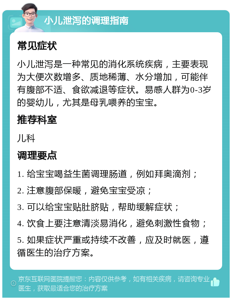 小儿泄泻的调理指南 常见症状 小儿泄泻是一种常见的消化系统疾病，主要表现为大便次数增多、质地稀薄、水分增加，可能伴有腹部不适、食欲减退等症状。易感人群为0-3岁的婴幼儿，尤其是母乳喂养的宝宝。 推荐科室 儿科 调理要点 1. 给宝宝喝益生菌调理肠道，例如拜奥滴剂； 2. 注意腹部保暖，避免宝宝受凉； 3. 可以给宝宝贴肚脐贴，帮助缓解症状； 4. 饮食上要注意清淡易消化，避免刺激性食物； 5. 如果症状严重或持续不改善，应及时就医，遵循医生的治疗方案。