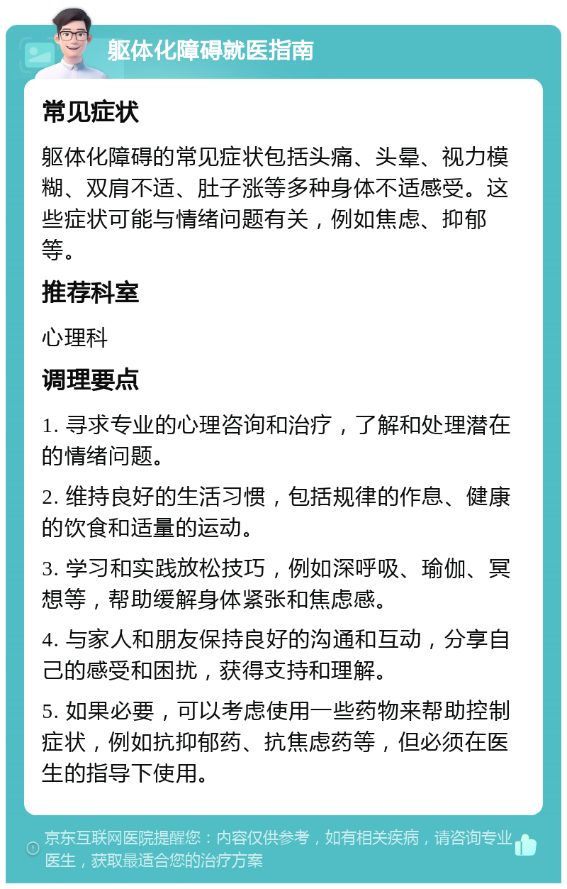 躯体化障碍就医指南 常见症状 躯体化障碍的常见症状包括头痛、头晕、视力模糊、双肩不适、肚子涨等多种身体不适感受。这些症状可能与情绪问题有关，例如焦虑、抑郁等。 推荐科室 心理科 调理要点 1. 寻求专业的心理咨询和治疗，了解和处理潜在的情绪问题。 2. 维持良好的生活习惯，包括规律的作息、健康的饮食和适量的运动。 3. 学习和实践放松技巧，例如深呼吸、瑜伽、冥想等，帮助缓解身体紧张和焦虑感。 4. 与家人和朋友保持良好的沟通和互动，分享自己的感受和困扰，获得支持和理解。 5. 如果必要，可以考虑使用一些药物来帮助控制症状，例如抗抑郁药、抗焦虑药等，但必须在医生的指导下使用。