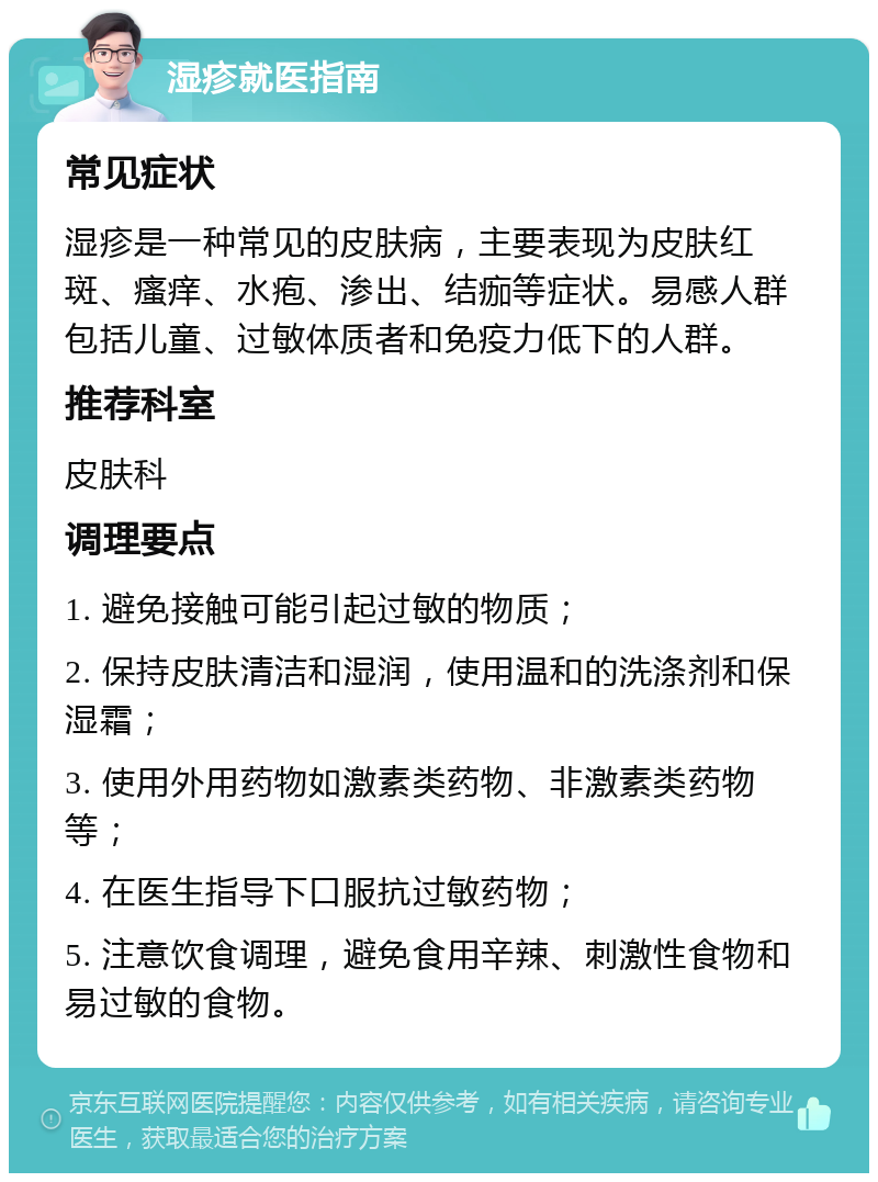 湿疹就医指南 常见症状 湿疹是一种常见的皮肤病，主要表现为皮肤红斑、瘙痒、水疱、渗出、结痂等症状。易感人群包括儿童、过敏体质者和免疫力低下的人群。 推荐科室 皮肤科 调理要点 1. 避免接触可能引起过敏的物质； 2. 保持皮肤清洁和湿润，使用温和的洗涤剂和保湿霜； 3. 使用外用药物如激素类药物、非激素类药物等； 4. 在医生指导下口服抗过敏药物； 5. 注意饮食调理，避免食用辛辣、刺激性食物和易过敏的食物。