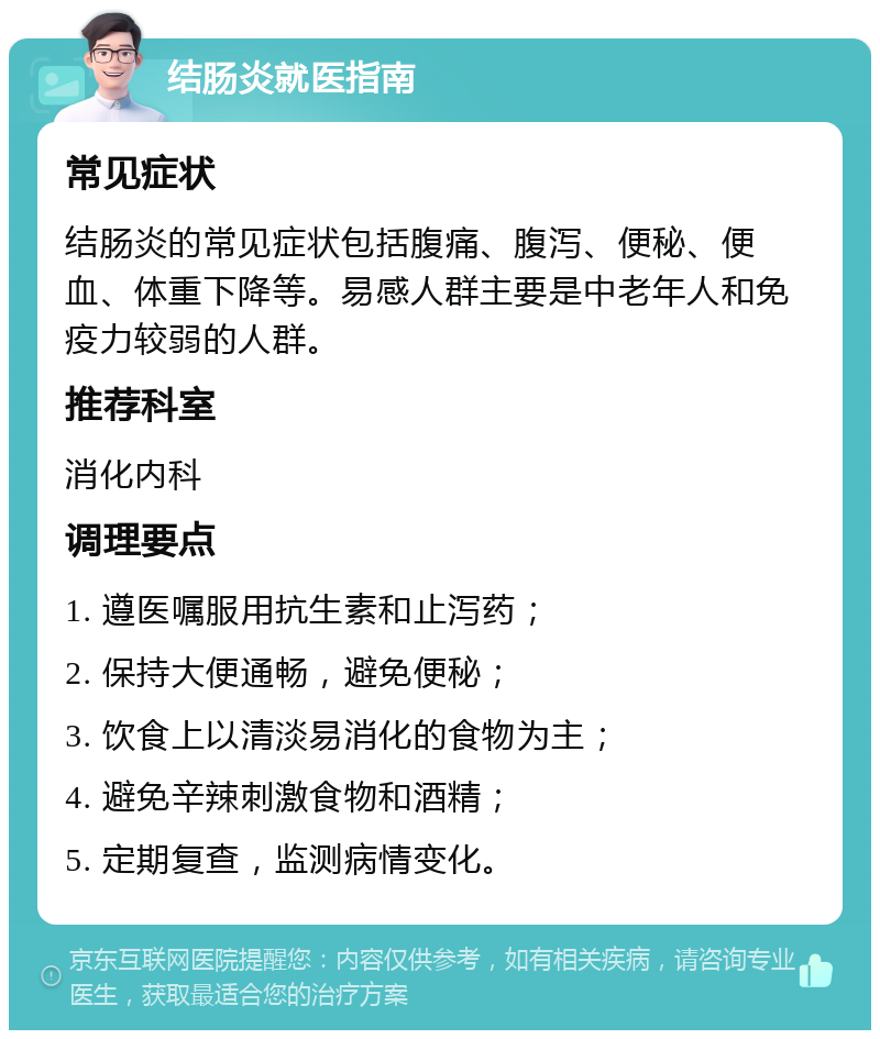 结肠炎就医指南 常见症状 结肠炎的常见症状包括腹痛、腹泻、便秘、便血、体重下降等。易感人群主要是中老年人和免疫力较弱的人群。 推荐科室 消化内科 调理要点 1. 遵医嘱服用抗生素和止泻药； 2. 保持大便通畅，避免便秘； 3. 饮食上以清淡易消化的食物为主； 4. 避免辛辣刺激食物和酒精； 5. 定期复查，监测病情变化。