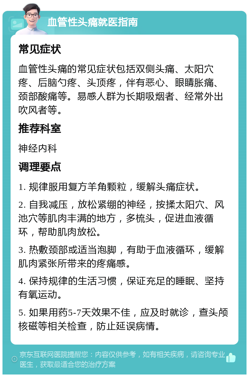 血管性头痛就医指南 常见症状 血管性头痛的常见症状包括双侧头痛、太阳穴疼、后脑勺疼、头顶疼，伴有恶心、眼睛胀痛、颈部酸痛等。易感人群为长期吸烟者、经常外出吹风者等。 推荐科室 神经内科 调理要点 1. 规律服用复方羊角颗粒，缓解头痛症状。 2. 自我减压，放松紧绷的神经，按揉太阳穴、风池穴等肌肉丰满的地方，多梳头，促进血液循环，帮助肌肉放松。 3. 热敷颈部或适当泡脚，有助于血液循环，缓解肌肉紧张所带来的疼痛感。 4. 保持规律的生活习惯，保证充足的睡眠、坚持有氧运动。 5. 如果用药5-7天效果不佳，应及时就诊，查头颅核磁等相关检查，防止延误病情。